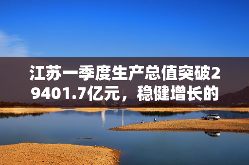 江苏一季度生产总值突破29401.7亿元，稳健增长的强劲势头