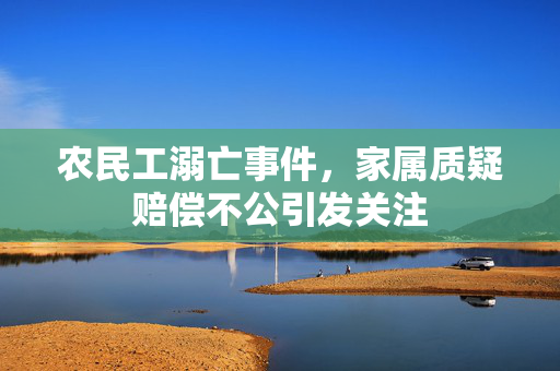 农民工溺亡事件，家属质疑赔偿不公引发关注