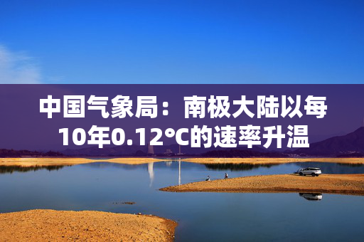 中国气象局：南极大陆以每10年0.12℃的速率升温