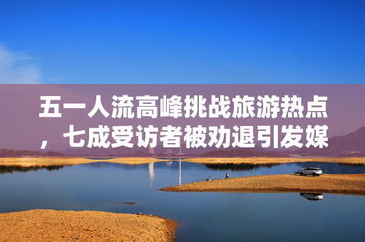 五一人流高峰挑战旅游热点，七成受访者被劝退引发媒体关注