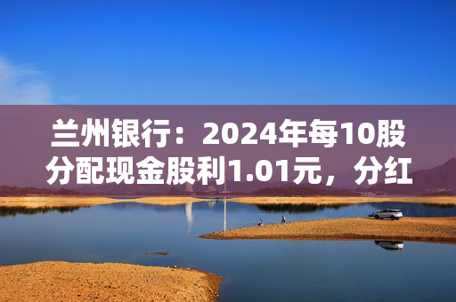 兰州银行：2024年每10股分配现金股利1.01元，分红率30.47%