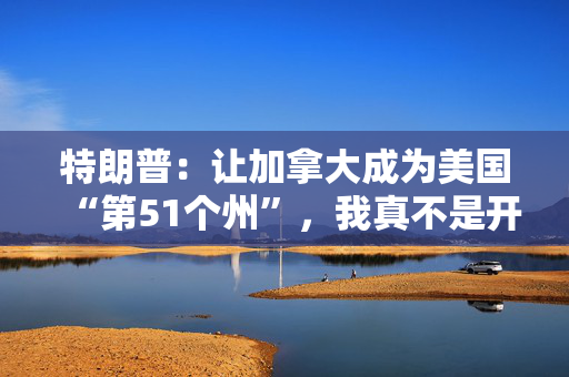 特朗普：让加拿大成为美国“第51个州”，我真不是开玩笑
