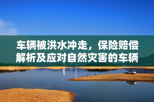 车辆被洪水冲走，保险赔偿解析及应对自然灾害的车辆保险策略