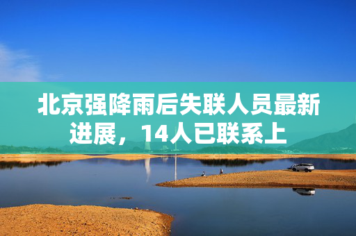 北京强降雨后失联人员最新进展，14人已联系上