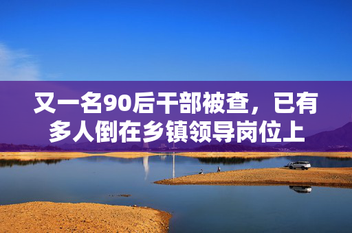 又一名90后干部被查，已有多人倒在乡镇领导岗位上