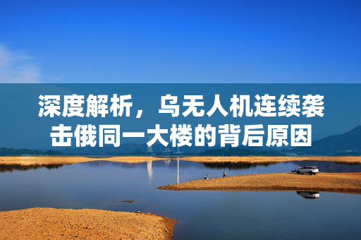 深度解析，乌无人机连续袭击俄同一大楼的背后原因