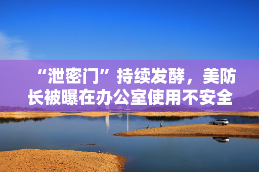 “泄密门”持续发酵，美防长被曝在办公室使用不安全网络线路