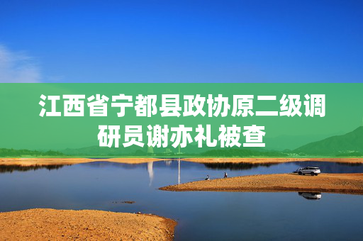 江西省宁都县政协原二级调研员谢亦礼被查