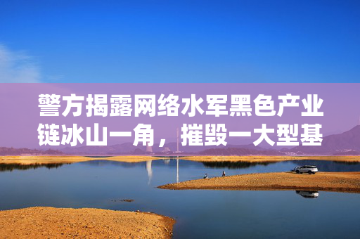 警方揭露网络水军黑色产业链冰山一角，摧毁一大型基地行动揭秘