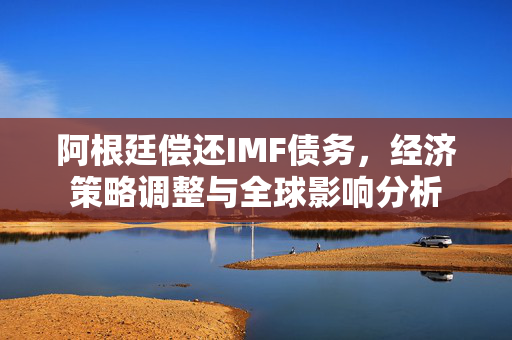 阿根廷偿还IMF债务，经济策略调整与全球影响分析