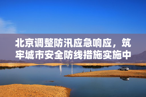 北京调整防汛应急响应，筑牢城市安全防线措施实施中