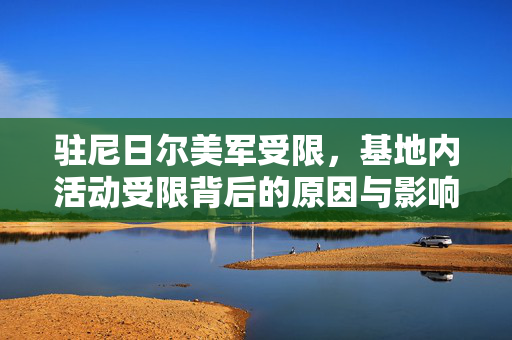 驻尼日尔美军受限，基地内活动受限背后的原因与影响