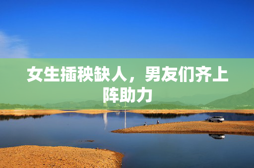 女生插秧缺人，男友们齐上阵助力