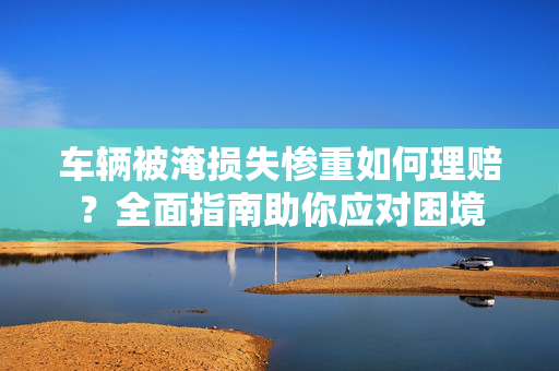 车辆被淹损失惨重如何理赔？全面指南助你应对困境