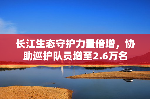 长江生态守护力量倍增，协助巡护队员增至2.6万名