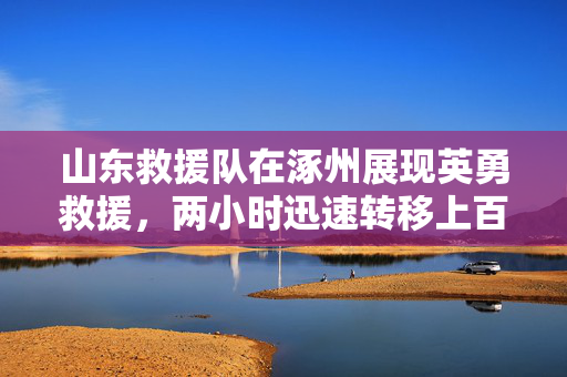 山东救援队在涿州展现英勇救援，两小时迅速转移上百人壮举纪实
