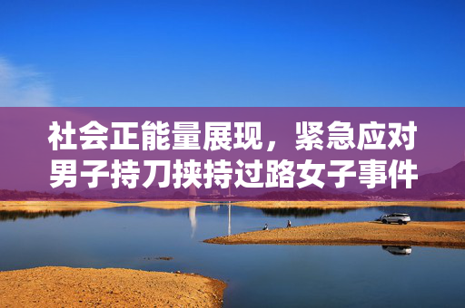 社会正能量展现，紧急应对男子持刀挟持过路女子事件，成功快速制服