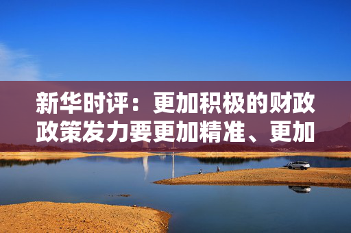 新华时评：更加积极的财政政策发力要更加精准、更加给力，打好政策“组合拳”