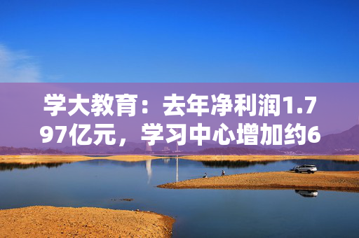 学大教育：去年净利润1.797亿元，学习中心增加约60所