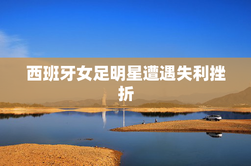 西班牙女足明星遭遇失利挫折