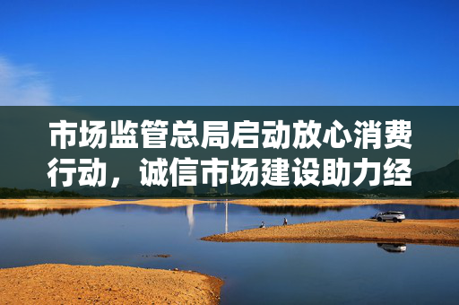 市场监管总局启动放心消费行动，诚信市场建设助力经济高质量发展
