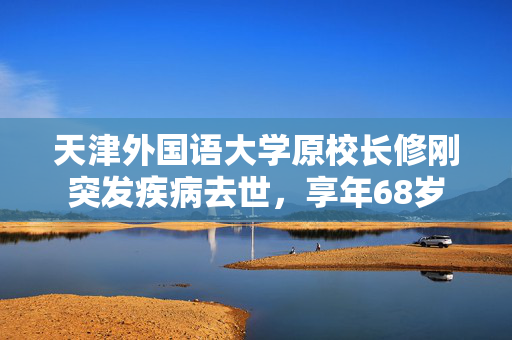 天津外国语大学原校长修刚突发疾病去世，享年68岁