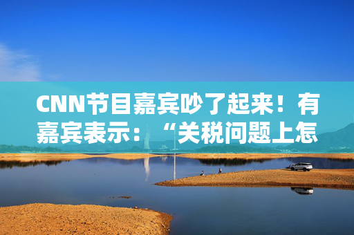 CNN节目嘉宾吵了起来！有嘉宾表示：“关税问题上怎么不能相信中国呢？特朗普嘴里没有一句实话”