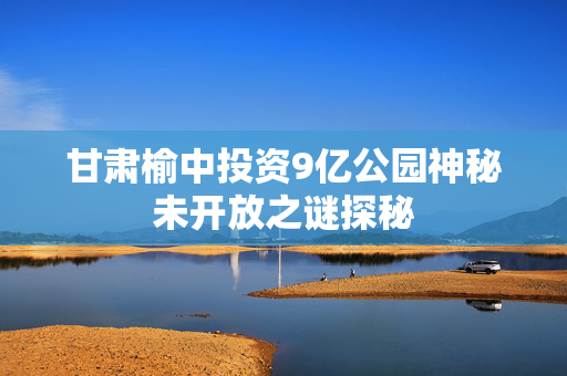甘肃榆中投资9亿公园神秘未开放之谜探秘