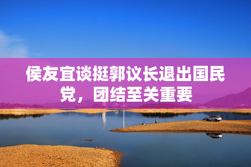 侯友宜谈挺郭议长退出国民党，团结至关重要