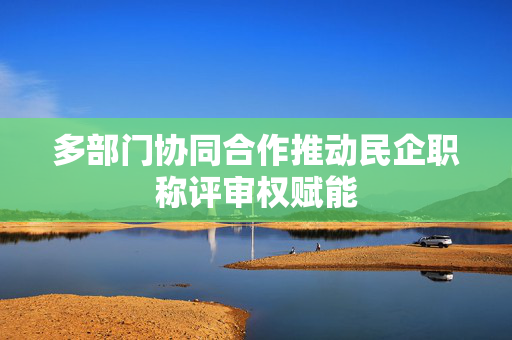 多部门协同合作推动民企职称评审权赋能