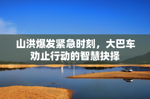 山洪爆发紧急时刻，大巴车劝止行动的智慧抉择