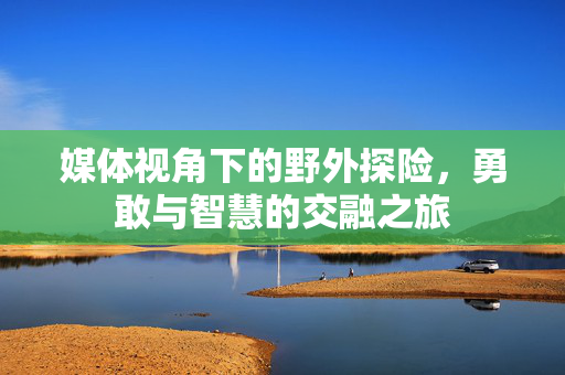 媒体视角下的野外探险，勇敢与智慧的交融之旅