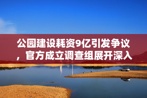 公园建设耗资9亿引发争议，官方成立调查组展开深入调查