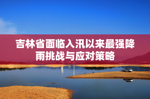 吉林省面临入汛以来最强降雨挑战与应对策略
