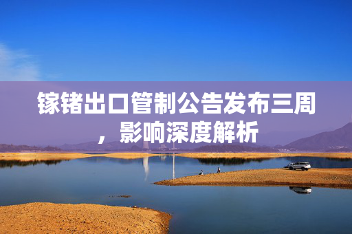 镓锗出口管制公告发布三周，影响深度解析