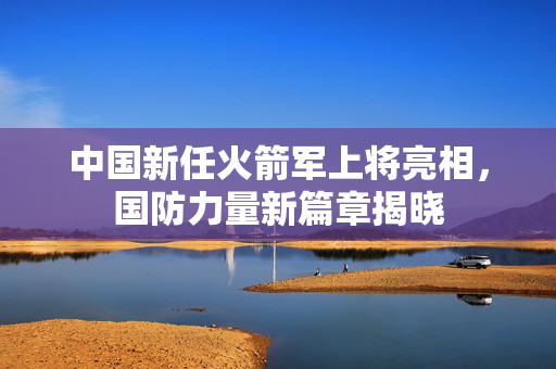 中国新任火箭军上将亮相，国防力量新篇章揭晓