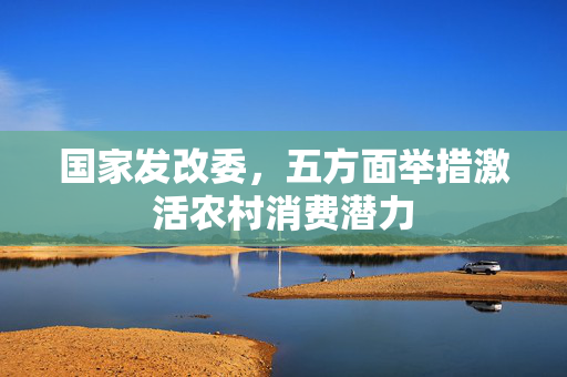 国家发改委，五方面举措激活农村消费潜力