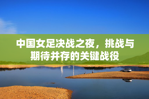 中国女足决战之夜，挑战与期待并存的关键战役