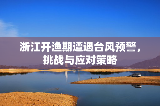 浙江开渔期遭遇台风预警，挑战与应对策略