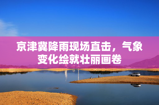京津冀降雨现场直击，气象变化绘就壮丽画卷