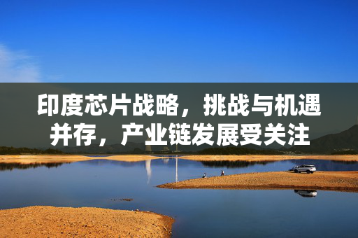 印度芯片战略，挑战与机遇并存，产业链发展受关注