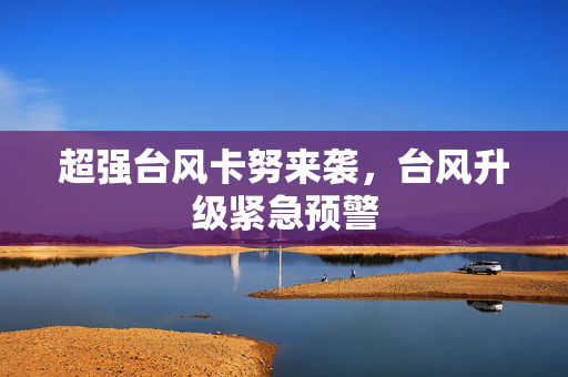 超强台风卡努来袭，台风升级紧急预警