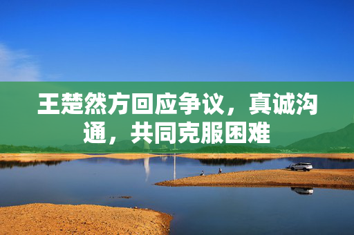 王楚然方回应争议，真诚沟通，共同克服困难