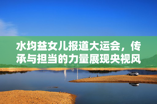 水均益女儿报道大运会，传承与担当的力量展现央视风采