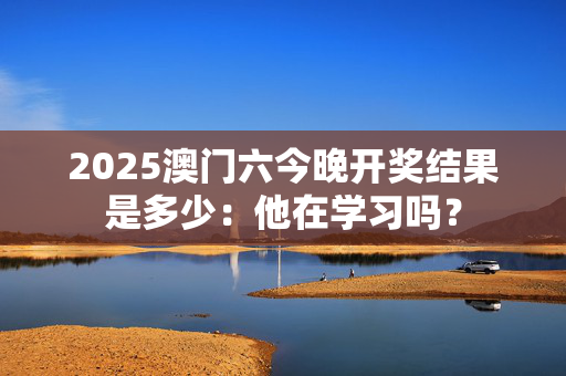 2025澳门六今晚开奖结果是多少：他在学习吗？