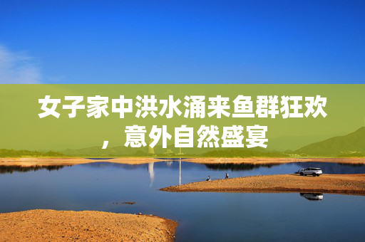 女子家中洪水涌来鱼群狂欢，意外自然盛宴