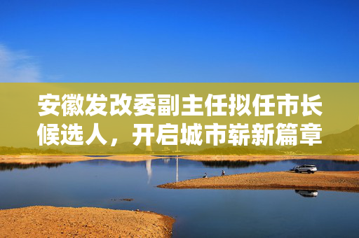 安徽发改委副主任拟任市长候选人，开启城市崭新篇章