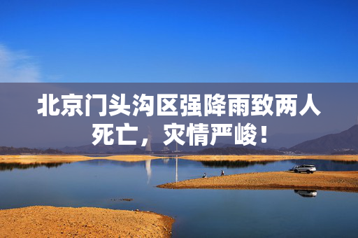 北京门头沟区强降雨致两人死亡，灾情严峻！