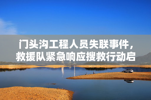 门头沟工程人员失联事件，救援队紧急响应搜救行动启动