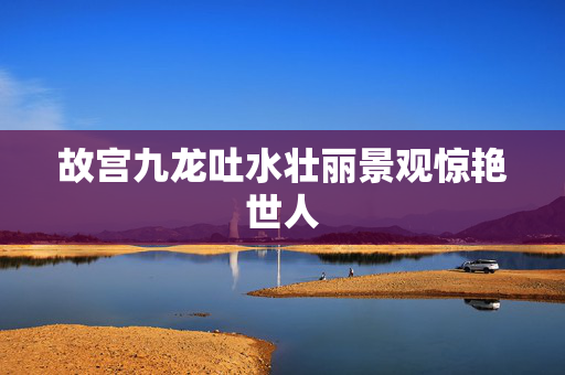 故宫九龙吐水壮丽景观惊艳世人